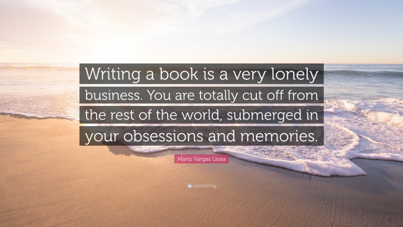Mario Vargas Llosa Quote: “Writing a book is a very lonely business. You are totally cut off from the rest of the world, submerged in your obsessions and memories.”