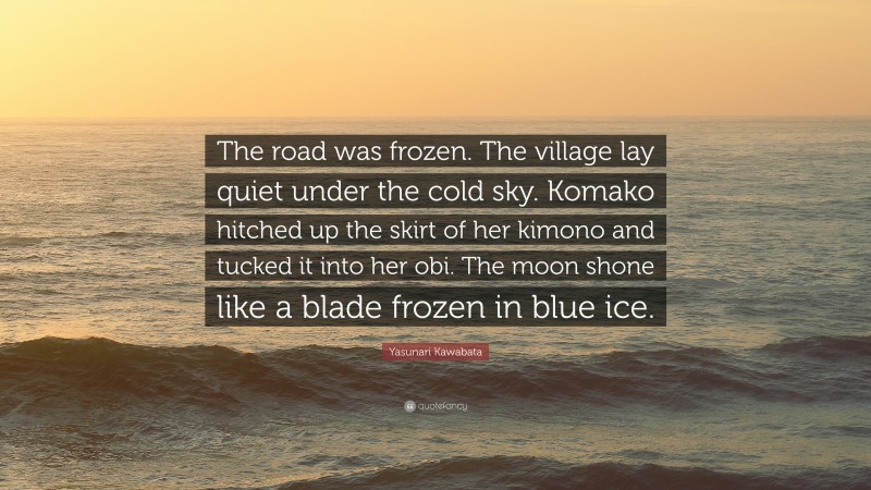 Yasunari Kawabata Quote: “The road was frozen. The village lay quiet under the cold sky. Komako hitched up the skirt of her kimono and tucked it into her obi. The moon shone like a blade frozen in blue ice.”