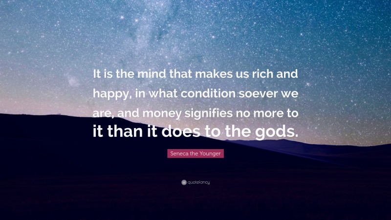 Seneca the Younger Quote: “It is the mind that makes us rich and happy, in what condition soever we are, and money signifies no more to it than it does to the gods.”