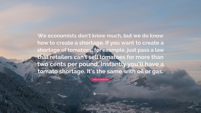Milton Friedman Quote: “We economists don’t know much, but we do know how to create a shortage. If you want to create a shortage of tomatoes, for example, just pass a law that retailers can’t sell tomatoes for more than two cents per pound. Instantly you’ll have a tomato shortage. It’s the same with oil or gas.”