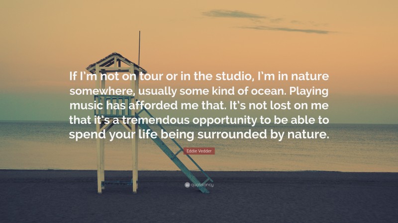 Eddie Vedder Quote: “If I’m not on tour or in the studio, I’m in nature somewhere, usually some kind of ocean. Playing music has afforded me that. It’s not lost on me that it’s a tremendous opportunity to be able to spend your life being surrounded by nature.”