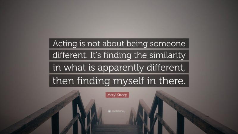 Meryl Streep Quote: “Acting is not about being someone different. It’s finding the similarity in what is apparently different, then finding myself in there.”