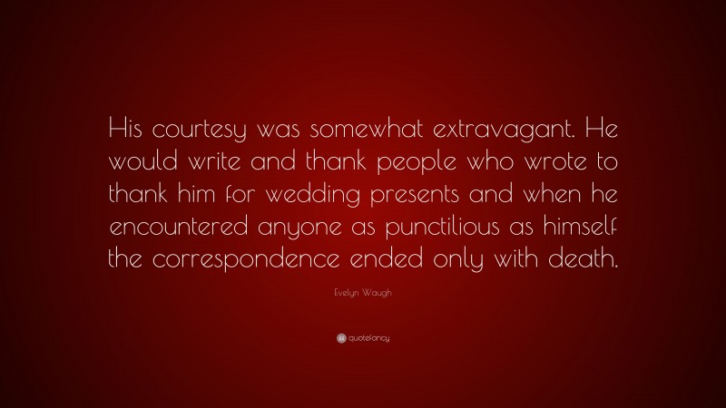Evelyn Waugh Quote: “His courtesy was somewhat extravagant. He would write and thank people who wrote to thank him for wedding presents and when he encountered anyone as punctilious as himself the correspondence ended only with death.”