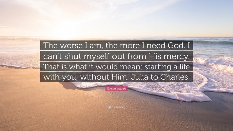 Evelyn Waugh Quote: “The worse I am, the more I need God. I can’t shut myself out from His mercy. That is what it would mean; starting a life with you, without Him. Julia to Charles.”