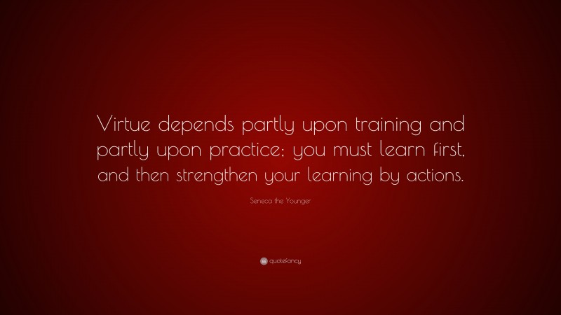 Seneca the Younger Quote: “Virtue depends partly upon training and partly upon practice; you must learn first, and then strengthen your learning by actions.”