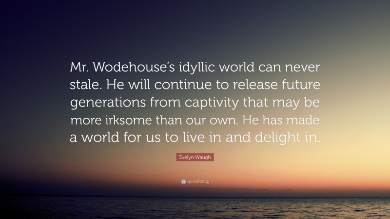 Evelyn Waugh Quote: “Mr. Wodehouse’s idyllic world can never stale. He will continue to release future generations from captivity that may be more irksome than our own. He has made a world for us to live in and delight in.”