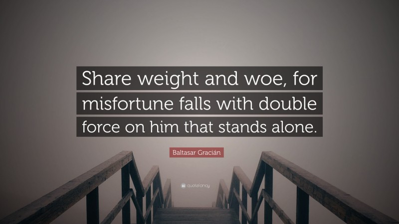 Baltasar Gracián Quote: “Share weight and woe, for misfortune falls with double force on him that stands alone.”