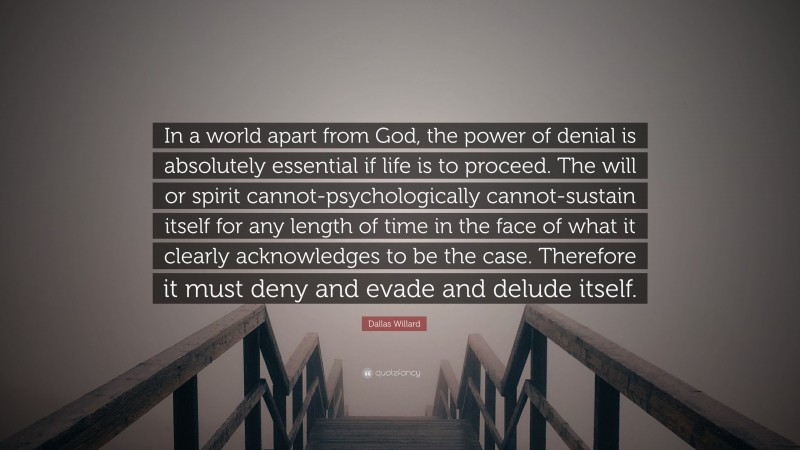Dallas Willard Quote: “In a world apart from God, the power of denial is absolutely essential if life is to proceed. The will or spirit cannot-psychologically cannot-sustain itself for any length of time in the face of what it clearly acknowledges to be the case. Therefore it must deny and evade and delude itself.”