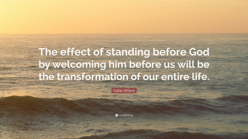 Dallas Willard Quote: “The effect of standing before God by welcoming him before us will be the transformation of our entire life.”