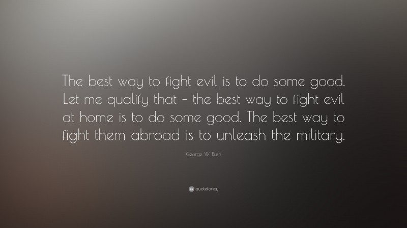 George W. Bush Quote: “The best way to fight evil is to do some good. Let me qualify that – the best way to fight evil at home is to do some good. The best way to fight them abroad is to unleash the military.”