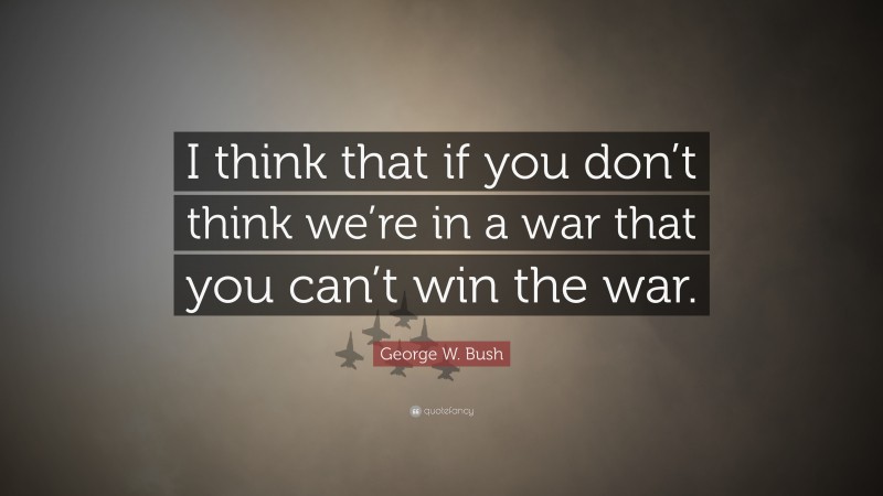 George W. Bush Quote: “I think that if you don’t think we’re in a war that you can’t win the war.”