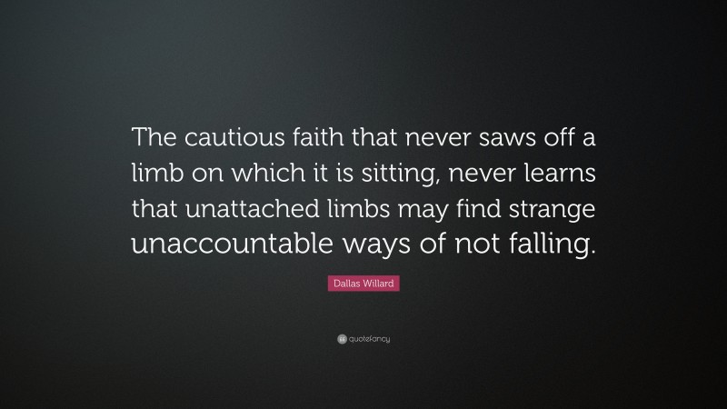 Dallas Willard Quote: “The cautious faith that never saws off a limb on which it is sitting, never learns that unattached limbs may find strange unaccountable ways of not falling.”