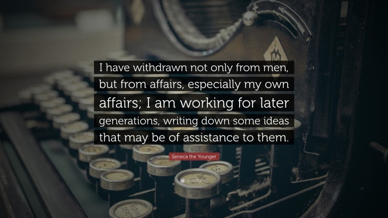 Seneca the Younger Quote: “I have withdrawn not only from men, but from affairs, especially my own affairs; I am working for later generations, writing down some ideas that may be of assistance to them.”