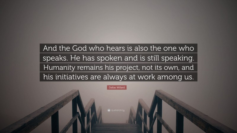 Dallas Willard Quote: “And the God who hears is also the one who speaks. He has spoken and is still speaking. Humanity remains his project, not its own, and his initiatives are always at work among us.”