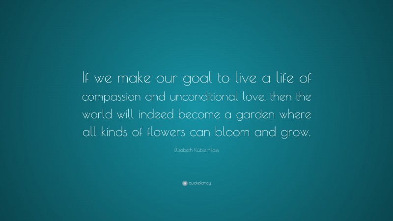 Elisabeth Kübler-Ross Quote: “If we make our goal to live a life of compassion and unconditional love, then the world will indeed become a garden where all kinds of flowers can bloom and grow.”