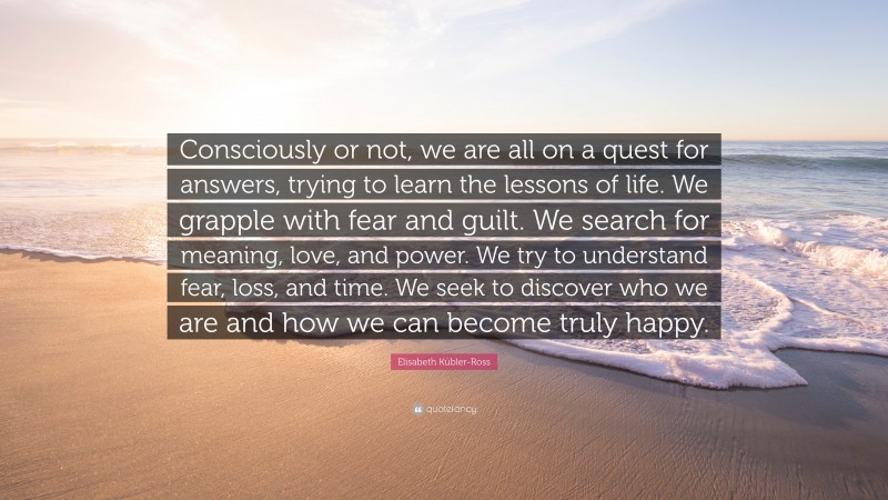 Elisabeth Kübler-Ross Quote: “Consciously or not, we are all on a quest for answers, trying to learn the lessons of life. We grapple with fear and guilt. We search for meaning, love, and power. We try to understand fear, loss, and time. We seek to discover who we are and how we can become truly happy.”