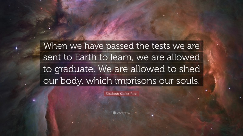 Elisabeth Kübler-Ross Quote: “When we have passed the tests we are sent to Earth to learn, we are allowed to graduate. We are allowed to shed our body, which imprisons our souls.”
