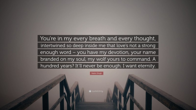 Nalini Singh Quote: “You’re in my every breath and every thought, intertwined so deep inside me that love’s not a strong enough word – you have my devotion, your name branded on my soul, my wolf yours to command. A hundred years? It’ll never be enough. I want eternity.”