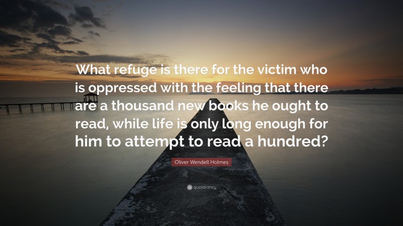 Oliver Wendell Holmes Quote: “What refuge is there for the victim who is oppressed with the feeling that there are a thousand new books he ought to read, while life is only long enough for him to attempt to read a hundred?”