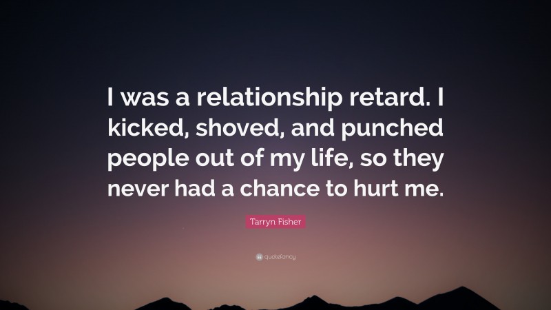 Tarryn Fisher Quote: “I was a relationship retard. I kicked, shoved, and punched people out of my life, so they never had a chance to hurt me.”