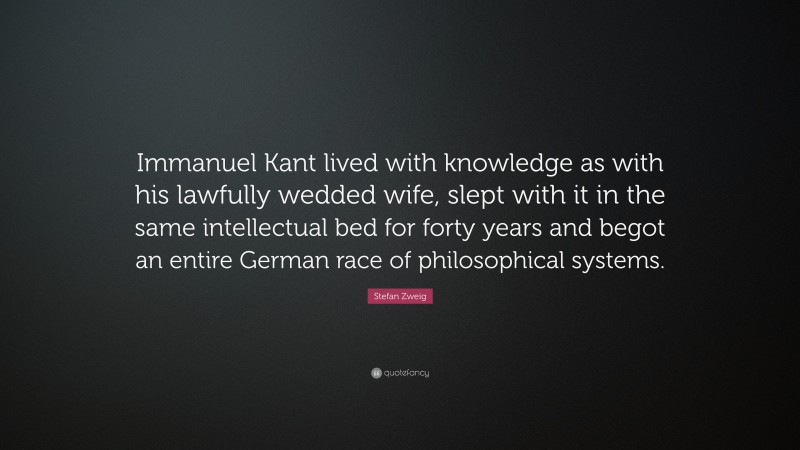 Stefan Zweig Quote: “Immanuel Kant lived with knowledge as with his lawfully wedded wife, slept with it in the same intellectual bed for forty years and begot an entire German race of philosophical systems.”