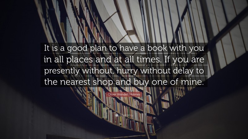 Oliver Wendell Holmes Quote: “It is a good plan to have a book with you in all places and at all times. If you are presently without, hurry without delay to the nearest shop and buy one of mine.”