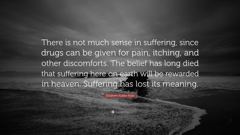 Elisabeth Kübler-Ross Quote: “There is not much sense in suffering, since drugs can be given for pain, itching, and other discomforts. The belief has long died that suffering here on earth will be rewarded in heaven. Suffering has lost its meaning.”
