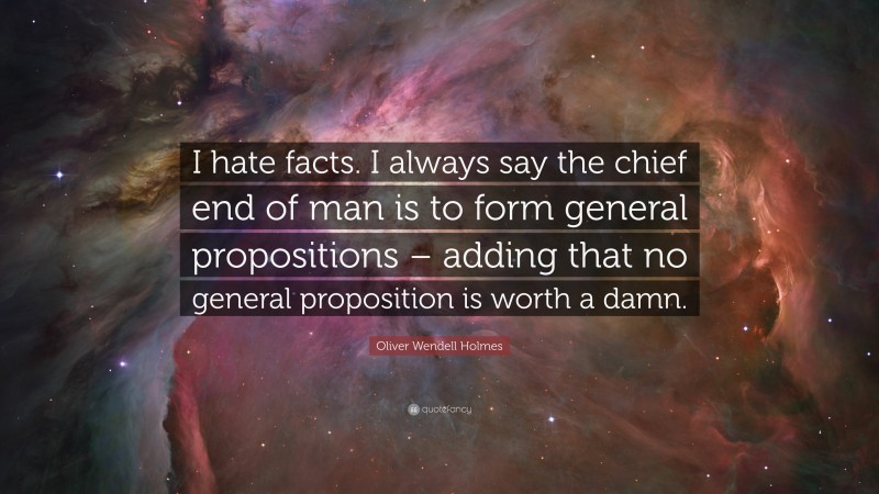 Oliver Wendell Holmes Quote: “I hate facts. I always say the chief end of man is to form general propositions – adding that no general proposition is worth a damn.”