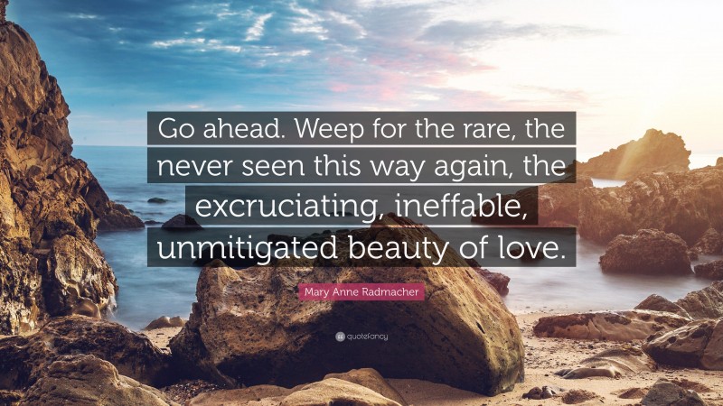 Mary Anne Radmacher Quote: “Go ahead. Weep for the rare, the never seen this way again, the excruciating, ineffable, unmitigated beauty of love.”