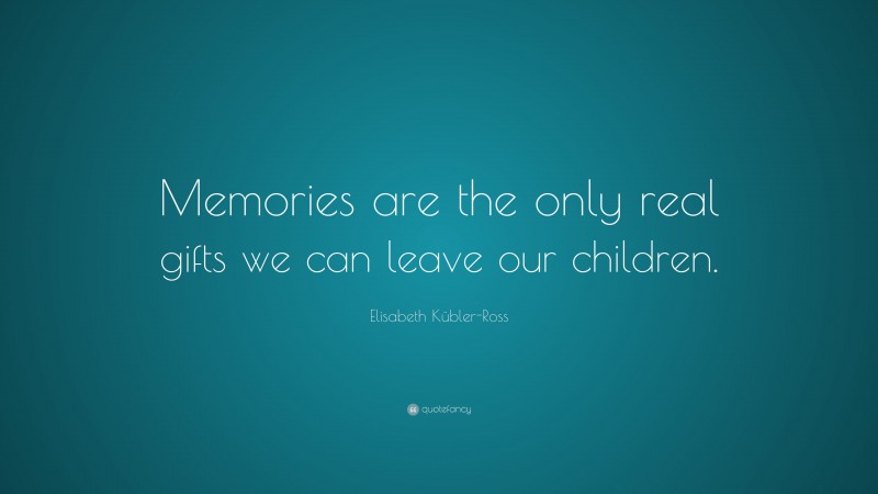 Elisabeth Kübler-Ross Quote: “Memories are the only real gifts we can leave our children.”