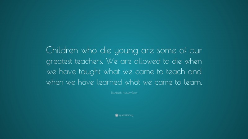 Elisabeth Kübler-Ross Quote: “Children who die young are some of our greatest teachers. We are allowed to die when we have taught what we came to teach and when we have learned what we came to learn.”