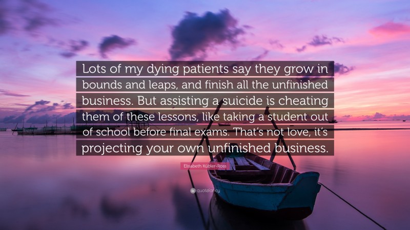 Elisabeth Kübler-Ross Quote: “Lots of my dying patients say they grow in bounds and leaps, and finish all the unfinished business. But assisting a suicide is cheating them of these lessons, like taking a student out of school before final exams. That’s not love, it’s projecting your own unfinished business.”