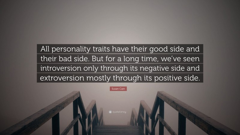 Susan Cain Quote: “All personality traits have their good side and their bad side. But for a long time, we’ve seen introversion only through its negative side and extroversion mostly through its positive side.”