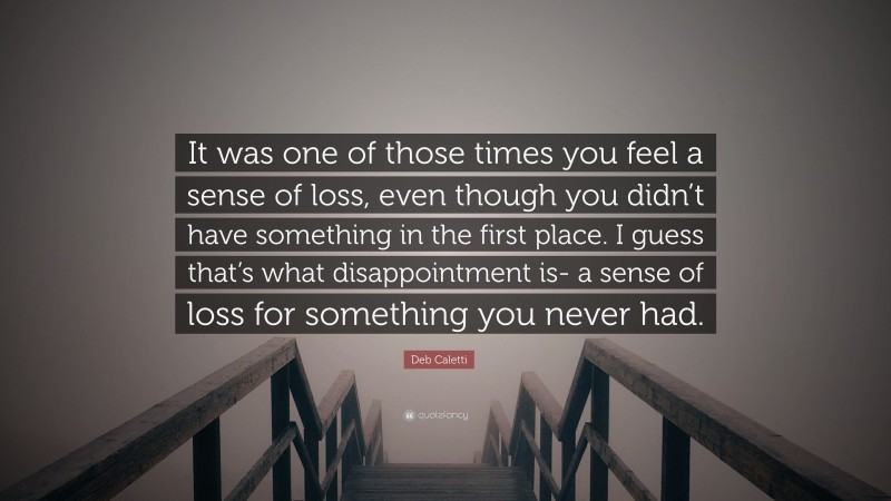 Deb Caletti Quote: “It was one of those times you feel a sense of loss, even though you didn’t have something in the first place. I guess that’s what disappointment is- a sense of loss for something you never had.”