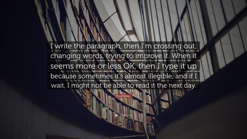 Paul Auster Quote: “I write the paragraph, then I’m crossing out, changing words, trying to improve it. When it seems more or less OK, then I type it up because sometimes it’s almost illegible, and if I wait, I might not be able to read it the next day.”