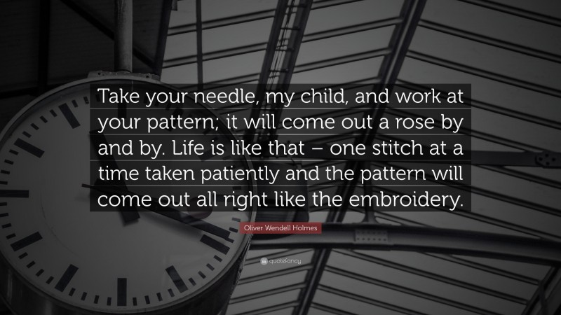Oliver Wendell Holmes Quote: “Take your needle, my child, and work at your pattern; it will come out a rose by and by. Life is like that – one stitch at a time taken patiently and the pattern will come out all right like the embroidery.”