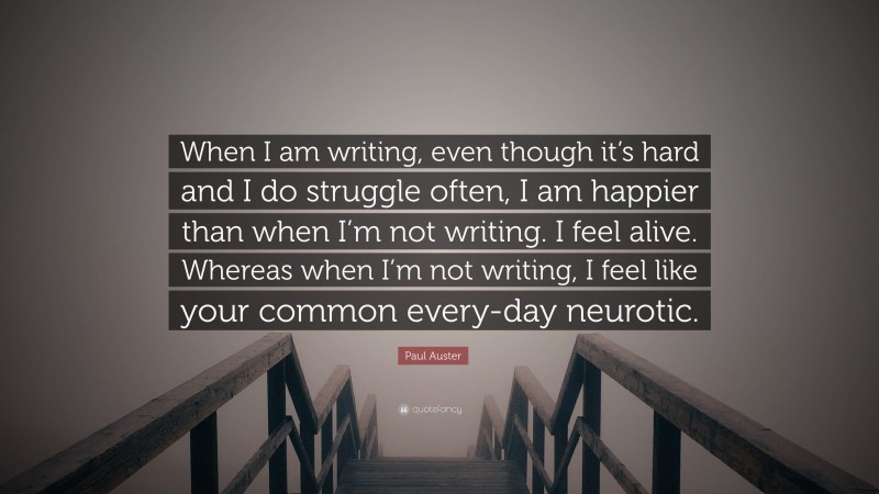 Paul Auster Quote: “When I am writing, even though it’s hard and I do struggle often, I am happier than when I’m not writing. I feel alive. Whereas when I’m not writing, I feel like your common every-day neurotic.”