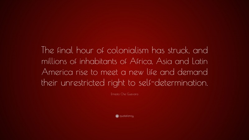 Ernesto Che Guevara Quote: “The final hour of colonialism has struck, and millions of inhabitants of Africa, Asia and Latin America rise to meet a new life and demand their unrestricted right to self-determination.”