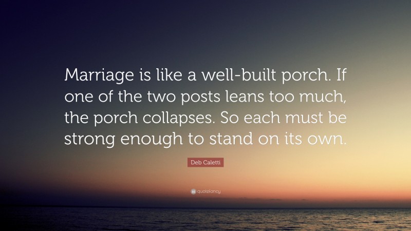 Deb Caletti Quote: “Marriage is like a well-built porch. If one of the two posts leans too much, the porch collapses. So each must be strong enough to stand on its own.”