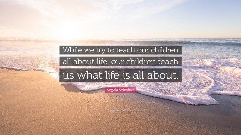 Angela Schwindt Quote: “While we try to teach our children all about life, our children teach us what life is all about.”