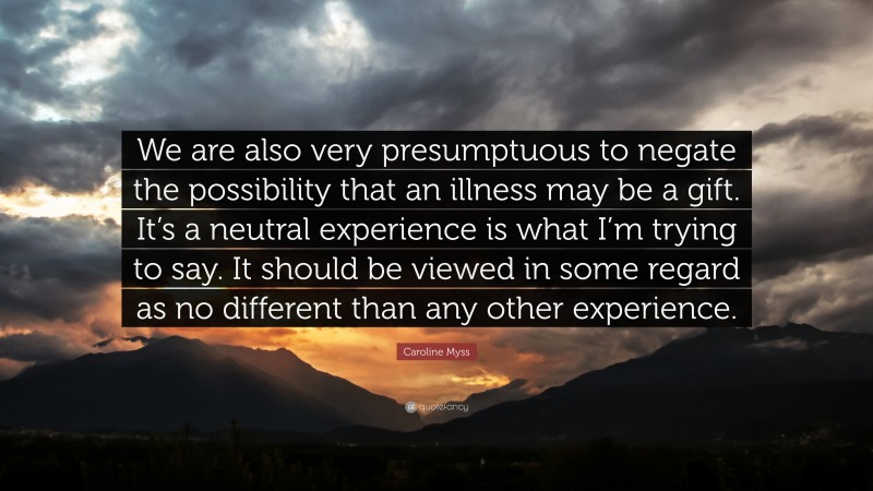 Caroline Myss Quote: “We are also very presumptuous to negate the possibility that an illness may be a gift. It’s a neutral experience is what I’m trying to say. It should be viewed in some regard as no different than any other experience.”