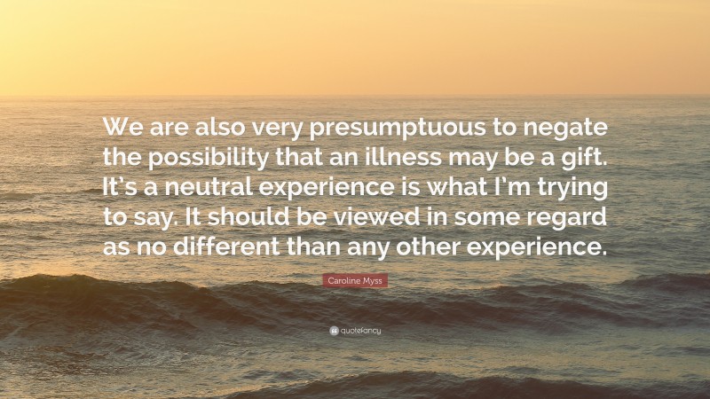 Caroline Myss Quote: “We are also very presumptuous to negate the possibility that an illness may be a gift. It’s a neutral experience is what I’m trying to say. It should be viewed in some regard as no different than any other experience.”