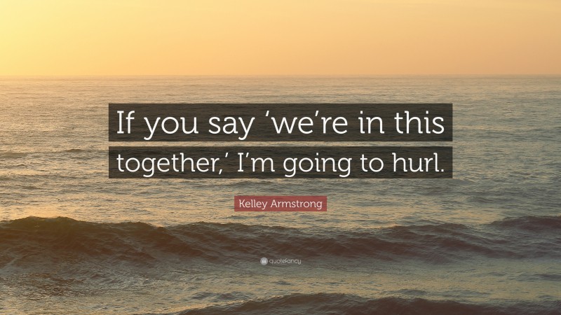 Kelley Armstrong Quote: “If you say ‘we’re in this together,’ I’m going to hurl.”