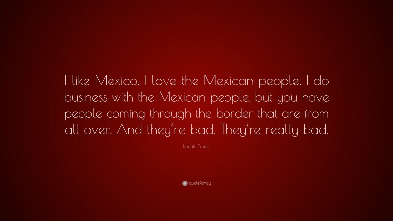 Donald Trump Quote: “I like Mexico. I love the Mexican people. I do business with the Mexican people, but you have people coming through the border that are from all over. And they’re bad. They’re really bad.”