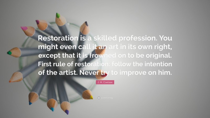 J. M. Coetzee Quote: “Restoration is a skilled profession. You might even call it an art in its own right, except that it is frowned on to be original. First rule of restoration: follow the intention of the artist. Never try to improve on him.”