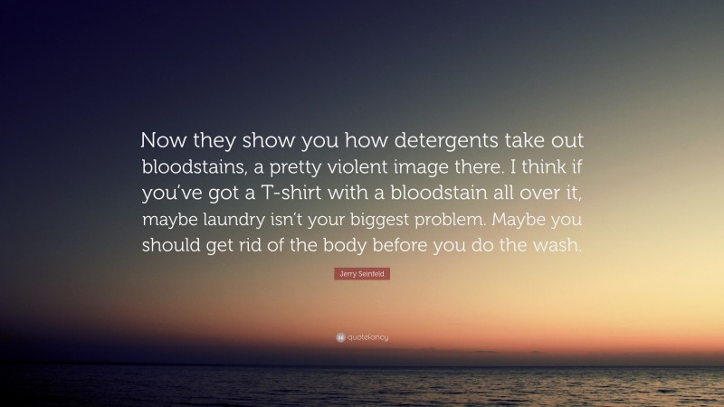 Jerry Seinfeld Quote: “Now they show you how detergents take out bloodstains, a pretty violent image there. I think if you’ve got a T-shirt with a bloodstain all over it, maybe laundry isn’t your biggest problem. Maybe you should get rid of the body before you do the wash.”