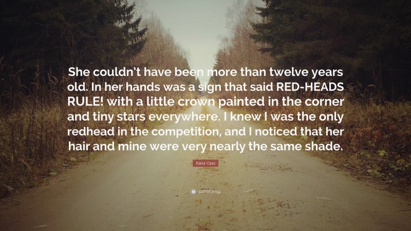 Kiera Cass Quote: “She couldn’t have been more than twelve years old. In her hands was a sign that said RED-HEADS RULE! with a little crown painted in the corner and tiny stars everywhere. I knew I was the only redhead in the competition, and I noticed that her hair and mine were very nearly the same shade.”