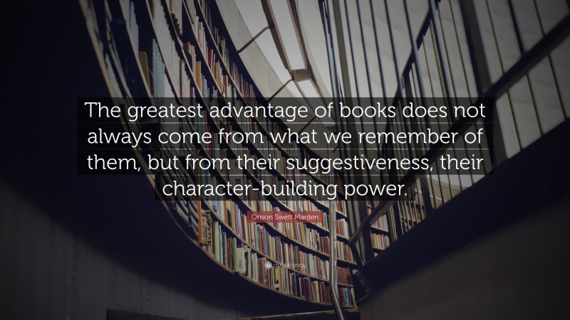 Orison Swett Marden Quote: “The greatest advantage of books does not always come from what we remember of them, but from their suggestiveness, their character-building power.”