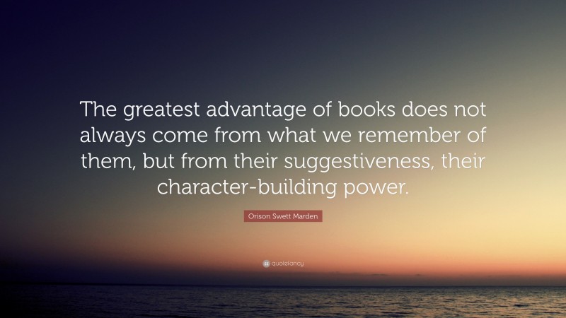 Orison Swett Marden Quote: “The greatest advantage of books does not always come from what we remember of them, but from their suggestiveness, their character-building power.”