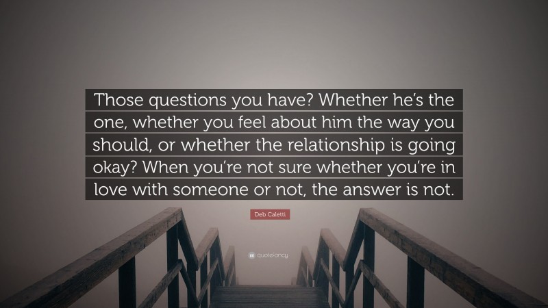 Deb Caletti Quote: “Those questions you have? Whether he’s the one, whether you feel about him the way you should, or whether the relationship is going okay? When you’re not sure whether you’re in love with someone or not, the answer is not.”